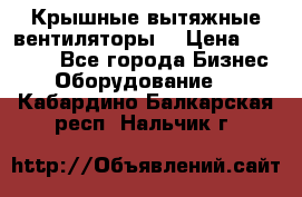 Крышные вытяжные вентиляторы  › Цена ­ 12 000 - Все города Бизнес » Оборудование   . Кабардино-Балкарская респ.,Нальчик г.